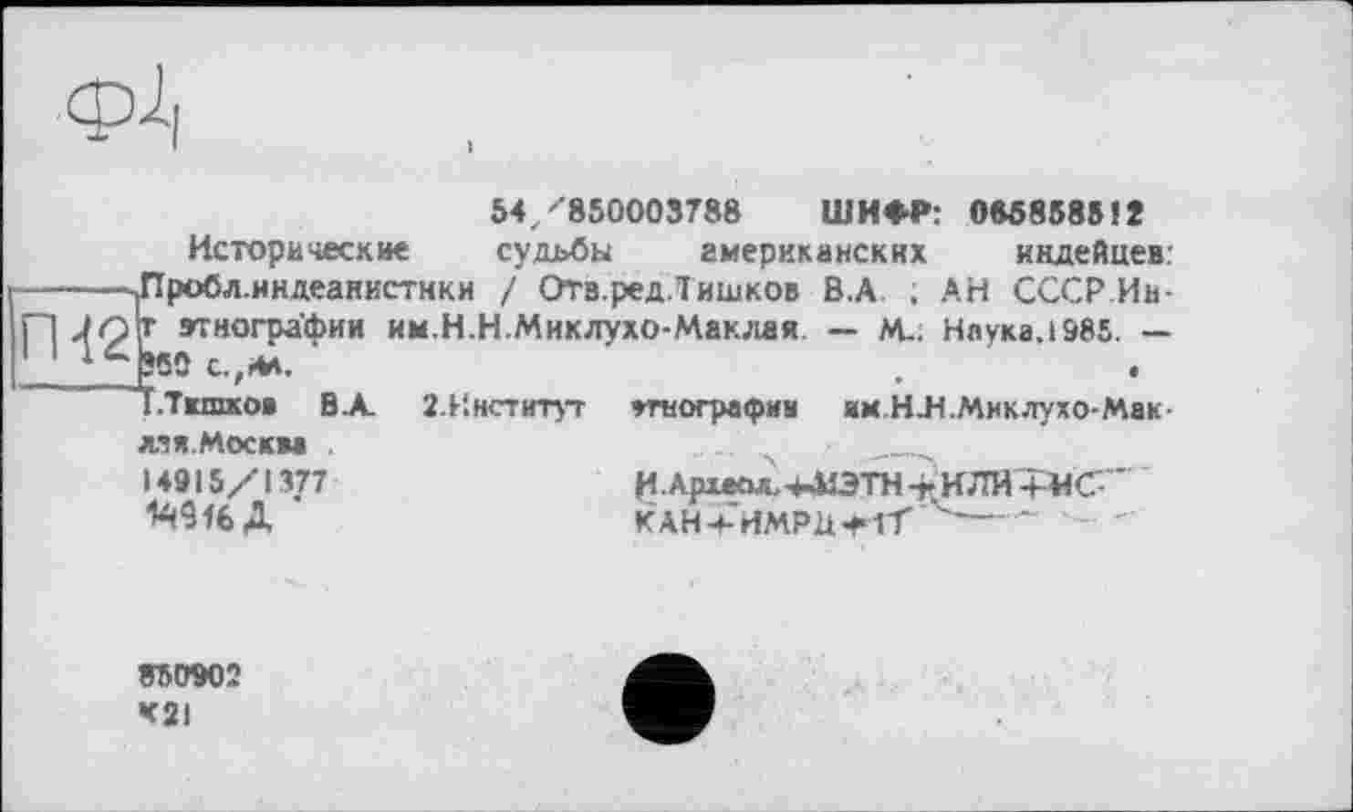 ﻿фі|
54. ''850003788 ШИФР: OM8585IÎ
Исторические судьбы американских индейцев: -------|Пробл.индеанистнки / Отв.ред.Тишков В.А ; АН СССР Ив-П Jq\t этнографии им.Н.Н.Миклухо-Маклая. — М-. Наука.1985. — 1 1 1 _pSO С.,ИА.
~~Т.Тшпков В А. 2.Институт этнография им.НЛ.Миклухо-Мак-лэя.Москва
14915/1377	ИАрхесм-МЭТН -г ИЛИ +«(7-“
KAH4-’HMPÜ+1T'^------
850902 K2I